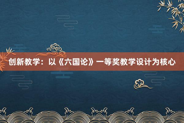 创新教学：以《六国论》一等奖教学设计为核心